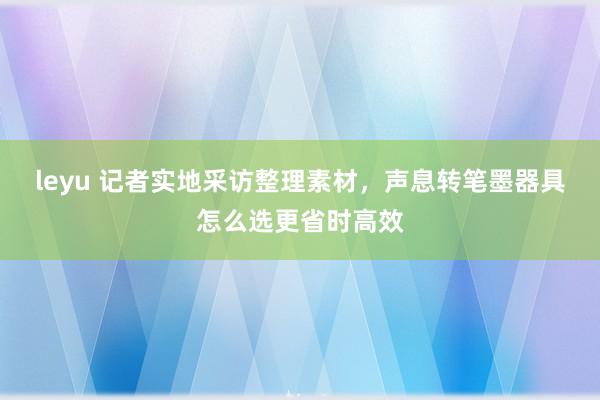 leyu 记者实地采访整理素材，声息转笔墨器具怎么选更省时高效
