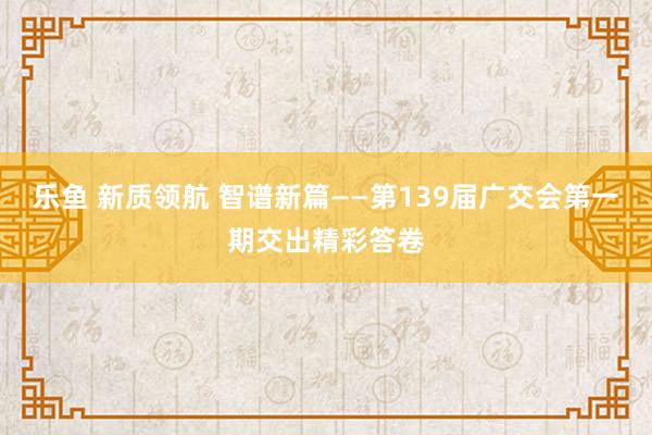 乐鱼 新质领航 智谱新篇——第139届广交会第一期交出精彩答卷