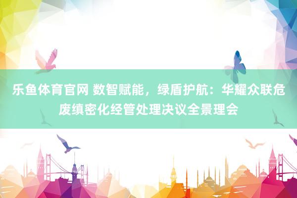 乐鱼体育官网 数智赋能，绿盾护航：华耀众联危废缜密化经管处理决议全景理会
