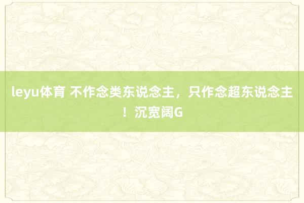 leyu体育 不作念类东说念主，只作念超东说念主！沉宽阔G