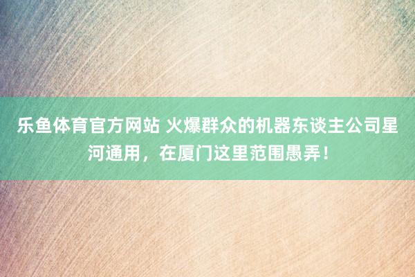 乐鱼体育官方网站 火爆群众的机器东谈主公司星河通用，在厦门这里范围愚弄！