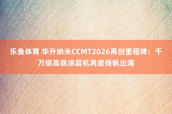 乐鱼体育 华升纳米CCMT2026再创里程碑：千万级高端涂层机再度扬帆出海