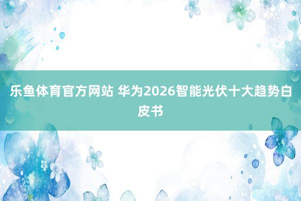 乐鱼体育官方网站 华为2026智能光伏十大趋势白皮书