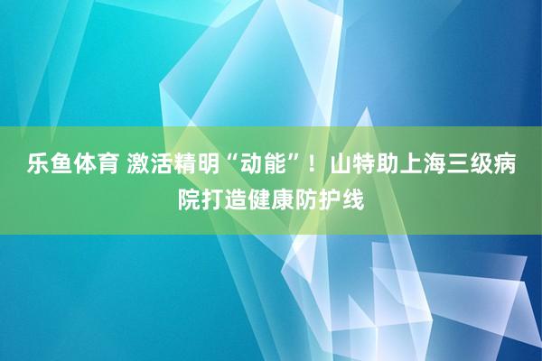 乐鱼体育 激活精明“动能”！山特助上海三级病院打造健康防护线