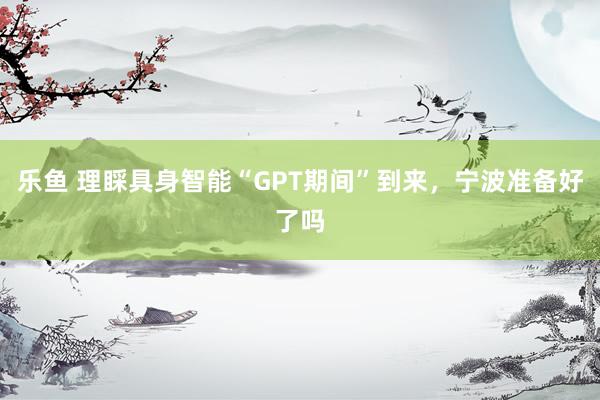 乐鱼 理睬具身智能“GPT期间”到来，宁波准备好了吗