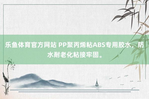 乐鱼体育官方网站 PP聚丙烯粘ABS专用胶水，防水耐老化粘接牢固。