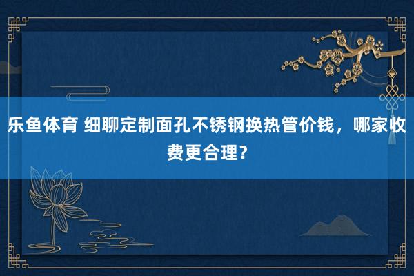 乐鱼体育 细聊定制面孔不锈钢换热管价钱，哪家收费更合理？