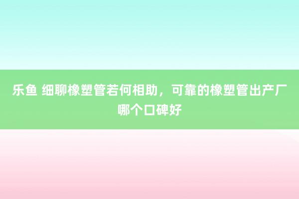 乐鱼 细聊橡塑管若何相助，可靠的橡塑管出产厂哪个口碑好