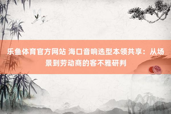 乐鱼体育官方网站 海口音响选型本领共享：从场景到劳动商的客不雅研判