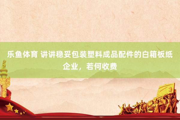 乐鱼体育 讲讲稳妥包装塑料成品配件的白箱板纸企业，若何收费