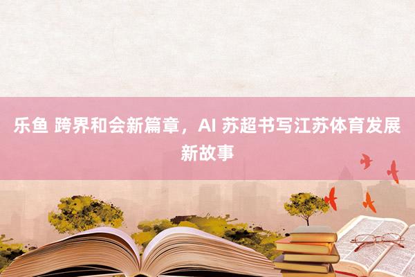 乐鱼 跨界和会新篇章，AI 苏超书写江苏体育发展新故事