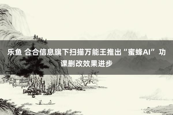 乐鱼 合合信息旗下扫描万能王推出“蜜蜂AI” 功课删改效果进步