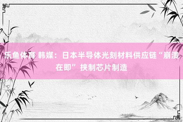 乐鱼体育 韩媒：日本半导体光刻材料供应链“崩溃在即” 挟制芯片制造