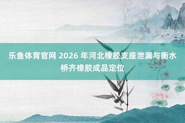 乐鱼体育官网 2026 年河北橡胶支座泄漏与衡水桥齐橡胶成品定位