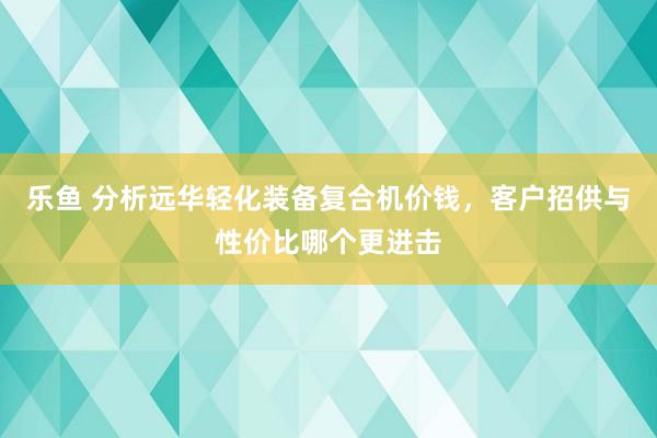 乐鱼 分析远华轻化装备复合机价钱，客户招供与性价比哪个更进击