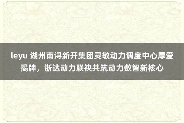 leyu 湖州南浔新开集团灵敏动力调度中心厚爱揭牌，浙达动力联袂共筑动力数智新核心