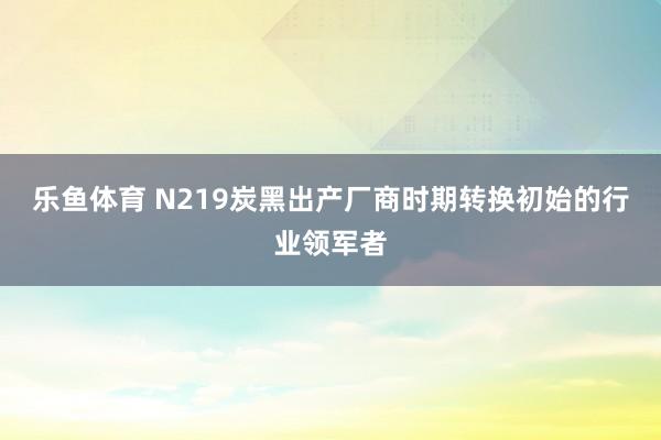 乐鱼体育 N219炭黑出产厂商时期转换初始的行业领军者