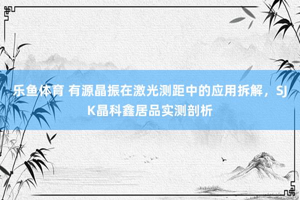 乐鱼体育 有源晶振在激光测距中的应用拆解，SJK晶科鑫居品实测剖析