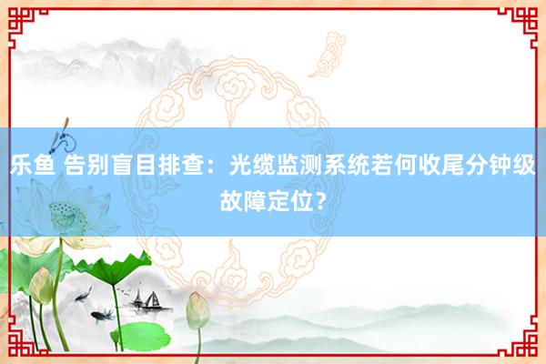 乐鱼 告别盲目排查：光缆监测系统若何收尾分钟级故障定位？