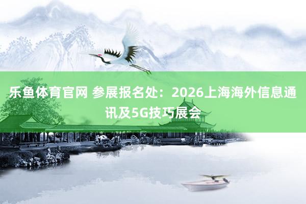 乐鱼体育官网 参展报名处：2026上海海外信息通讯及5G技巧展会