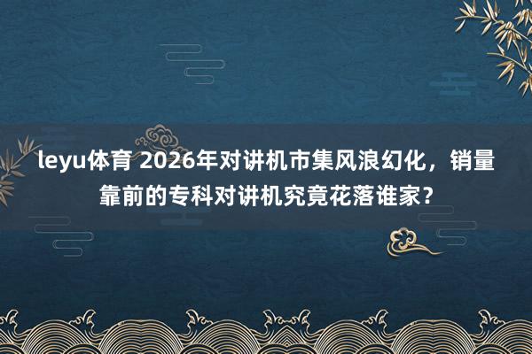 leyu体育 2026年对讲机市集风浪幻化，销量靠前的专科对讲机究竟花落谁家？