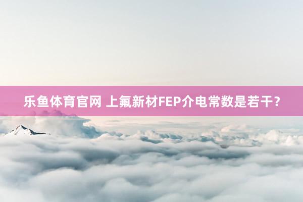 乐鱼体育官网 上氟新材FEP介电常数是若干？