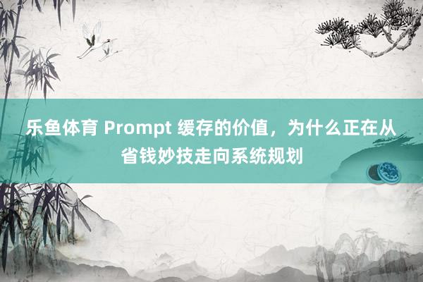乐鱼体育 Prompt 缓存的价值，为什么正在从省钱妙技走向系统规划
