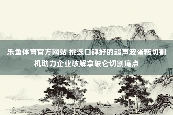 乐鱼体育官方网站 挑选口碑好的超声波蛋糕切割机助力企业破解拿破仑切割痛点