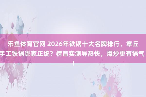 乐鱼体育官网 2026年铁锅十大名牌排行，章丘手工铁锅哪家正统？榜首实测导热快，爆炒更有锅气！
