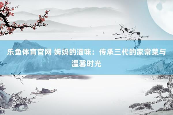 乐鱼体育官网 姆妈的滋味：传承三代的家常菜与温馨时光