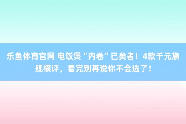 乐鱼体育官网 电饭煲“内卷”已矣者！4款千元旗舰横评，看完别再说你不会选了！