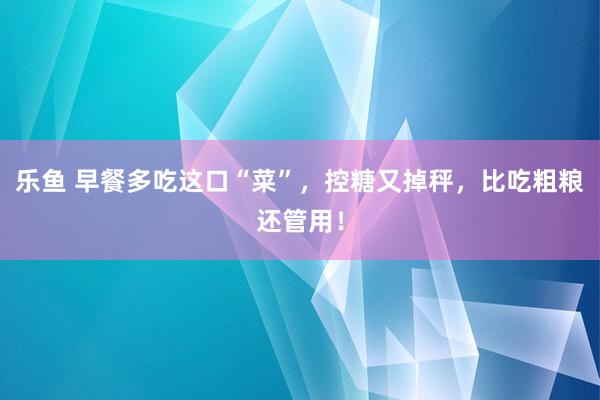 乐鱼 早餐多吃这口“菜”，控糖又掉秤，<a href=