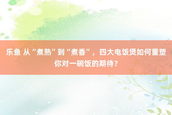 乐鱼 从“煮熟”到“煮香”，四大电饭煲如何重塑你对一碗饭的期待？