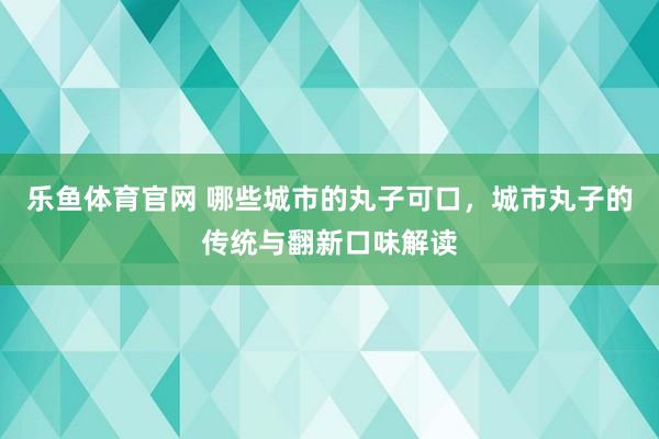 乐鱼体育官网 哪些城市的丸子可口，城市丸子的传统与翻新口味解读