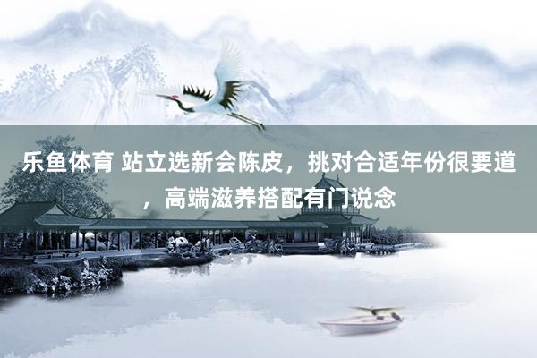 乐鱼体育 站立选新会陈皮，挑对合适年份很要道，高端滋养搭配有门说念