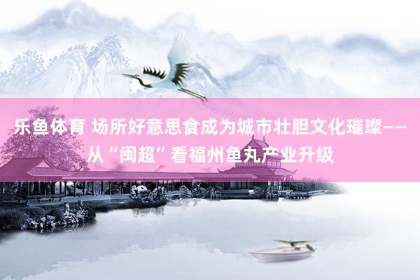 乐鱼体育 场所好意思食成为城市壮胆文化璀璨——从“闽超”看福州鱼丸产业升级