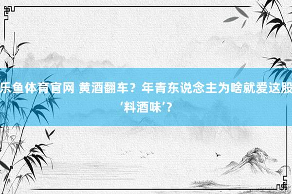 乐鱼体育官网 黄酒翻车？年青东说念主为啥就爱这股‘料酒味’？