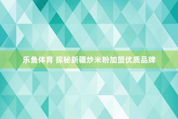 乐鱼体育 探秘新疆炒米粉加盟优质品牌