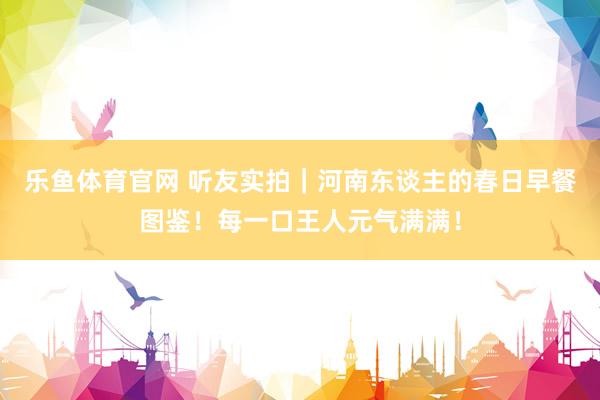 乐鱼体育官网 听友实拍｜河南东谈主的春日早餐图鉴！每一口王人元气满满！