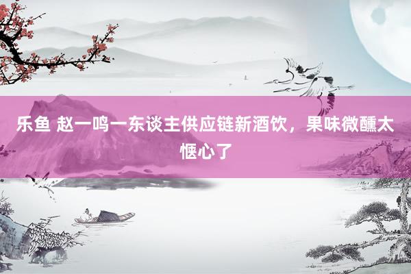 乐鱼 赵一鸣一东谈主供应链新酒饮，果味微醺太惬心了