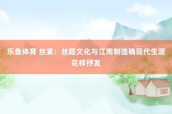 乐鱼体育 丝宴：丝路文化与江南制造确现代生涯花样抒发