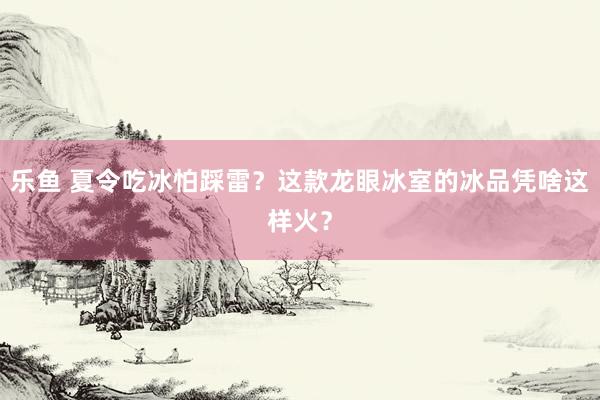 乐鱼 夏令吃冰怕踩雷？这款龙眼冰室的冰品凭啥这样火？