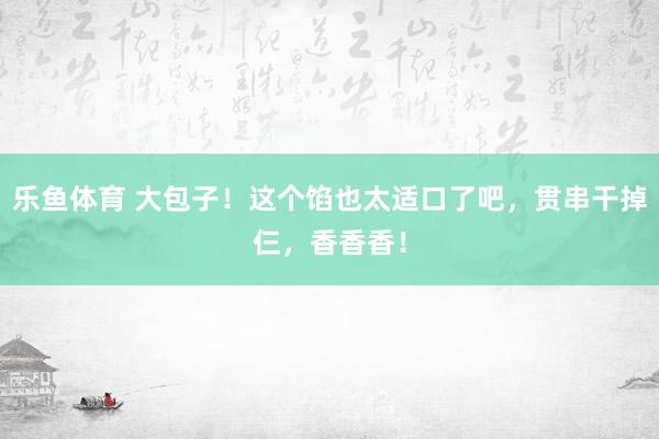 乐鱼体育 大包子！这个馅也太适口了吧，贯串干掉仨，香香香！
