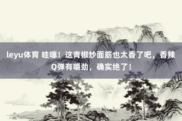 leyu体育 哇噻！这青椒炒面筋也太香了吧，香辣Q弹有嚼劲，确实绝了！