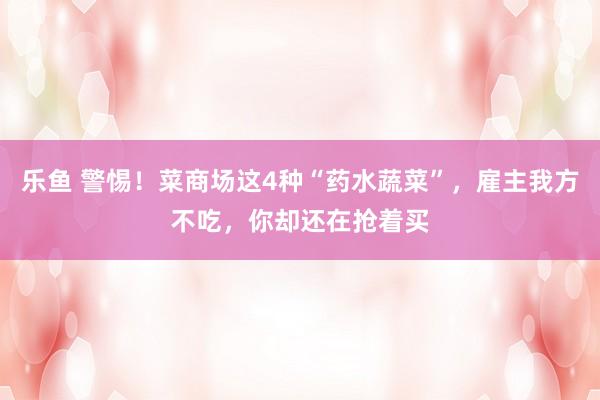 乐鱼 警惕！菜商场这4种“药水蔬菜”，雇主我方不吃，你却还在抢着买