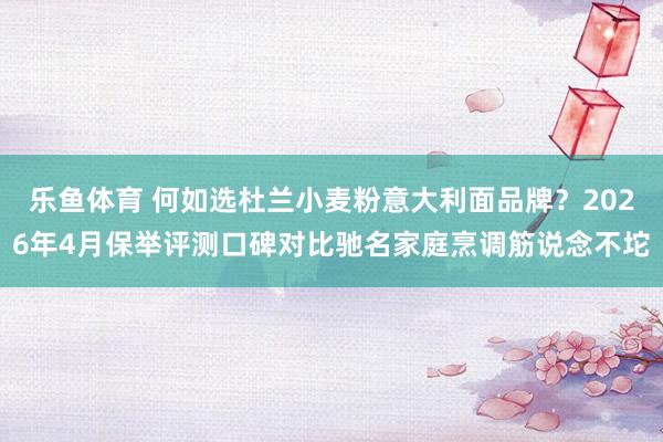 乐鱼体育 何如选杜兰小麦粉意大利面品牌？2026年4月保举评测口碑对比驰名家庭烹调筋说念不坨