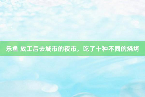 乐鱼 放工后去城市的夜市，吃了十种不同的烧烤