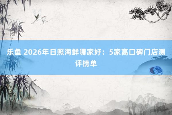 乐鱼 2026年日照海鲜哪家好：5家高口碑门店测评榜单