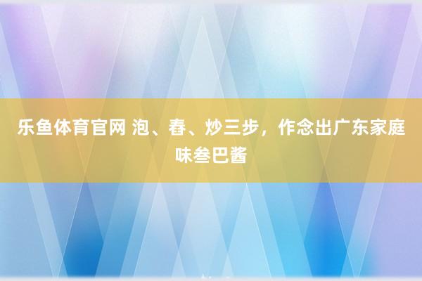 乐鱼体育官网 泡、舂、炒三步，作念出广东家庭味叁巴酱