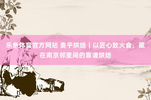 乐鱼体育官方网站 麦乎烘焙｜以匠心致火食，藏在南京邻里间的靠谱烘焙